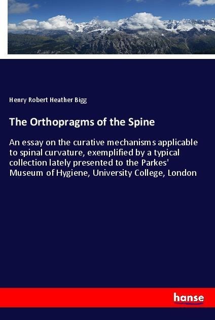 The Orthopragms of the Spine: An essay on the curative mechanisms applicable to spinal curvature, exemplified by a typical collection lately presented to the Parkes Museum of Hygiene, University College, London
