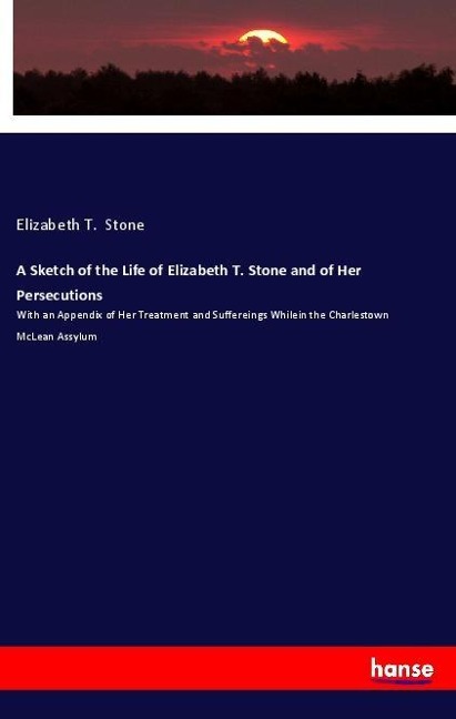 A Sketch of the Life of Elizabeth T. Stone and of Her Persecutions: With an Appendix of Her Treatment and Suffereings Whilein the Charlestown McLean Assylum