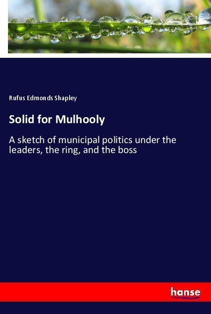 Solid for Mulhooly: A sketch of municipal politics under the leaders, the ring, and the boss
