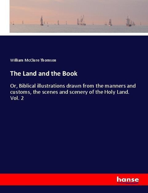 The Land and the Book: Or, Biblical illustrations drawn from the manners and customs, the scenes and scenery of the Holy Land. Vol. 2