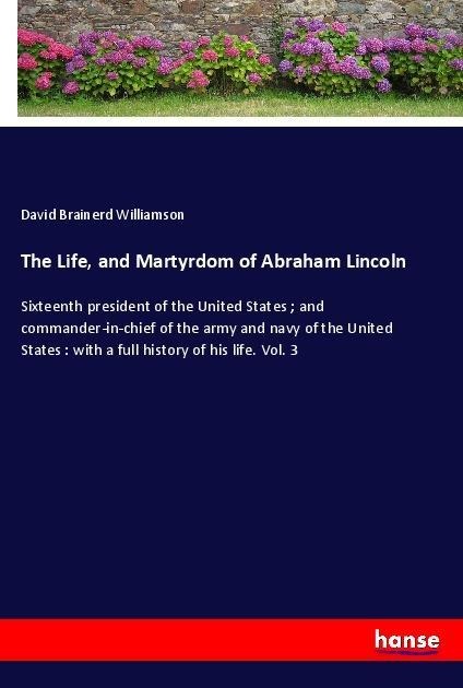 The Life, and Martyrdom of Abraham Lincoln: Sixteenth president of the United States ; and commander-in-chief of the army and navy of the United States : with a full history of his life. Vol. 3