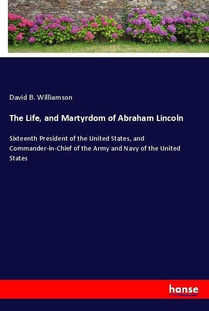 The Life, and Martyrdom of Abraham Lincoln: Sixteenth President of the United States, and Commander-in-Chief of the Army and Navy of the United States