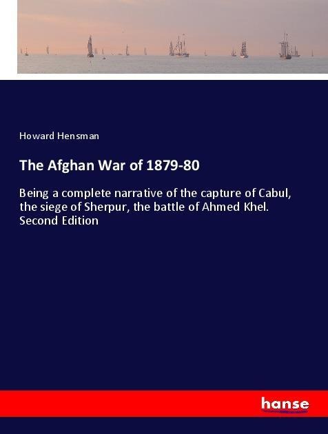 The Afghan War of 1879-80: Being a complete narrative of the capture of Cabul, the siege of Sherpur, the battle of Ahmed Khel. Second Edition