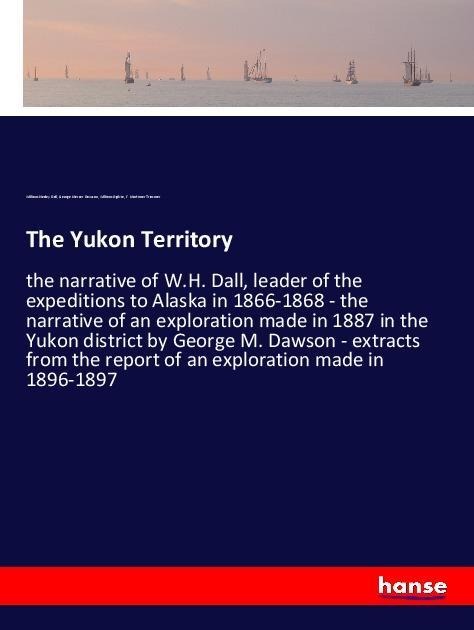 The Yukon Territory: the narrative of W.H. Dall, leader of the expeditions to Alaska in 1866-1868 - the narrative of an exploration made in 1887 in the Yukon district by George M. Dawson - extracts from the report of an exploration made in 1896-1897