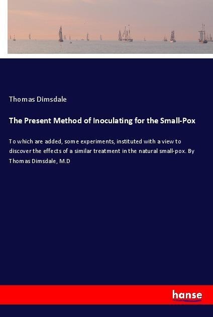 The Present Method of Inoculating for the Small-Pox: To which are added, some experiments, instituted with a view to discover the effects of a similar treatment in the natural small-pox. By Thomas Dimsdale, M.D