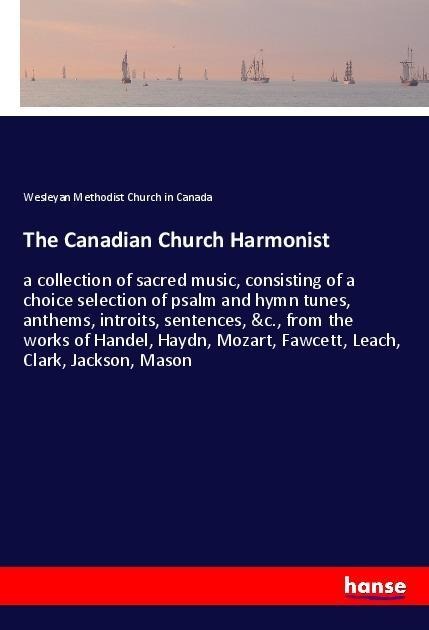 The Canadian Church Harmonist: a collection of sacred music, consisting of a choice selection of psalm and hymn tunes, anthems, introits, sentences, &c., from the works of Handel, Haydn, Mozart, Fawcett, Leach, Clark, Jackson, Mason