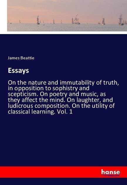 Essays: On the nature and immutability of truth, in opposition to sophistry and scepticism. On poetry and music, as they affect the mind. On laughter, and ludicrous composition. On the utility of classical learning. Vol. 1