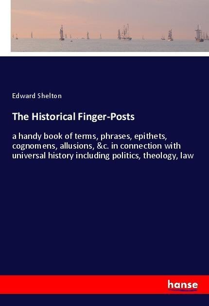 The Historical Finger-Posts: a handy book of terms, phrases, epithets, cognomens, allusions, &c. in connection with universal history including politics, theology, law