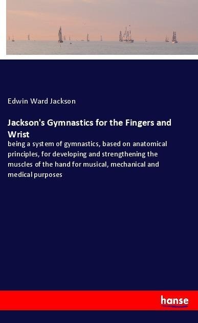 Jacksons Gymnastics for the Fingers and Wrist: being a system of gymnastics, based on anatomical principles, for developing and strengthening the muscles of the hand for musical, mechanical and medical purposes