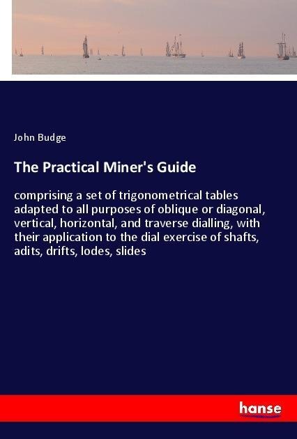 The Practical Miners Guide: comprising a set of trigonometrical tables adapted to all purposes of oblique or diagonal, vertical, horizontal, and traverse dialling, with their application to the dial exercise of shafts, adits, drifts, lodes, slides