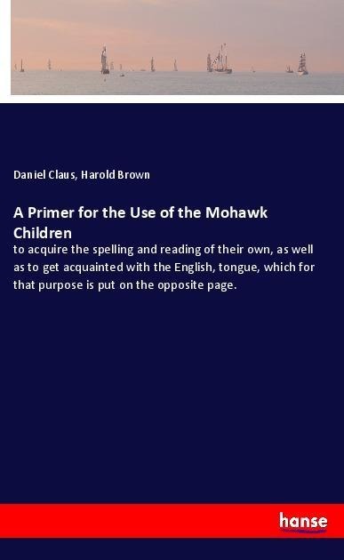 A Primer for the Use of the Mohawk Children: to acquire the spelling and reading of their own, as well as to get acquainted with the English, tongue, which for that purpose is put on the opposite page.