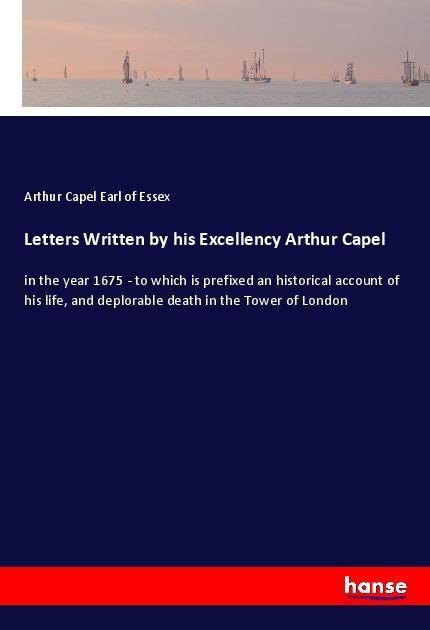Letters Written by his Excellency Arthur Capel: in the year 1675 - to which is prefixed an historical account of his life, and deplorable death in the Tower of London