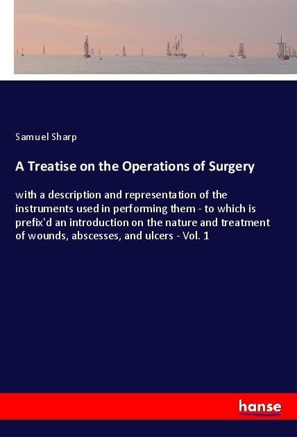 A Treatise on the Operations of Surgery: with a description and representation of the instruments used in performing them - to which is prefixd an introduction on the nature and treatment of wounds, abscesses, and ulcers - Vol. 1