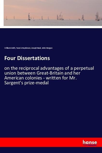Four Dissertations: on the reciprocal advantages of a perpetual union between Great-Britain and her American colonies - written for Mr. Sargents prize-medal