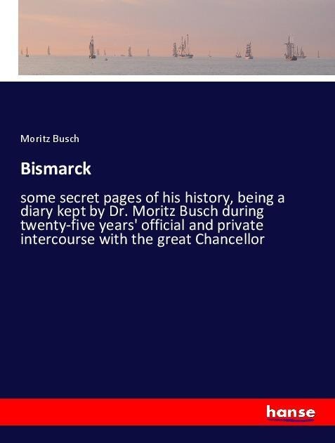 Bismarck: some secret pages of his history, being a diary kept by Dr. Moritz Busch during twenty-five years official and private intercourse with the great Chancellor