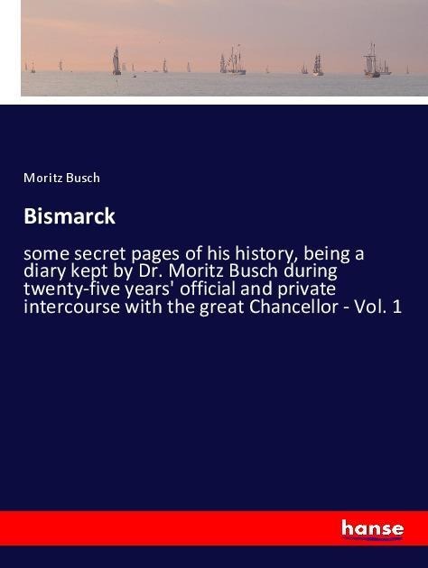 Bismarck: some secret pages of his history, being a diary kept by Dr. Moritz Busch during twenty-five years official and private intercourse with the great Chancellor - Vol. 1