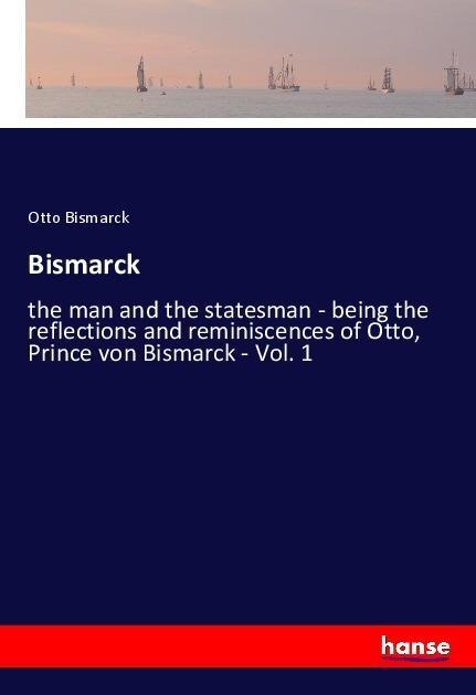 Bismarck: the man and the statesman - being the reflections and reminiscences of Otto, Prince von Bismarck - Vol. 1