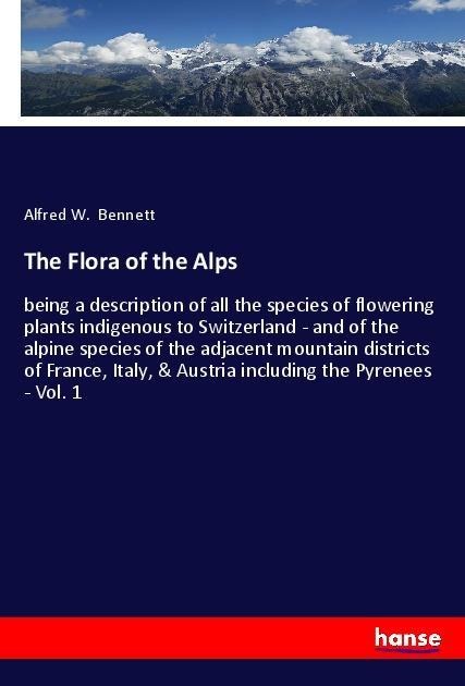 The Flora of the Alps: being a description of all the species of flowering plants indigenous to Switzerland - and of the alpine species of the adjacent mountain districts of France, Italy, & Austria including the Pyrenees - Vol. 1