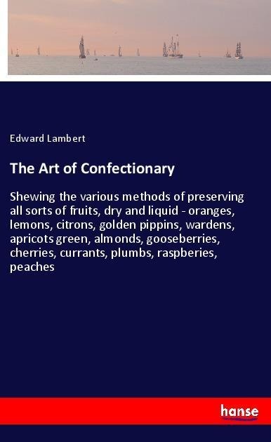 The Art of Confectionary: Shewing the various methods of preserving all sorts of fruits, dry and liquid - oranges, lemons, citrons, golden pippins, wardens, apricots green, almonds, gooseberries, cherries, currants, plumbs, raspberies, peaches