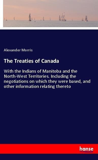 The Treaties of Canada: With the Indians of Manitoba and the North-West Territories. Including the negotiations on which they were based, and other information relating thereto