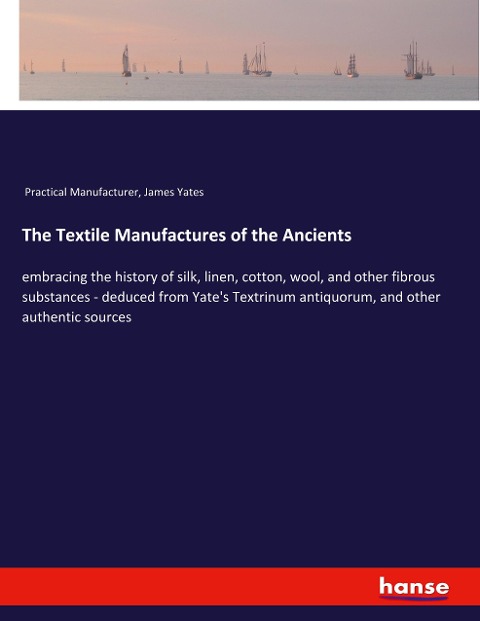 The Textile Manufactures of the Ancients: embracing the history of silk, linen, cotton, wool, and other fibrous substances - deduced from Yates Textrinum antiquorum, and other authentic sources