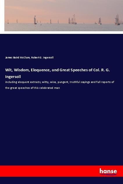 Wit, Wisdom, Eloquence, and Great Speeches of Col. R. G. Ingersoll: including eloquent extracts, witty, wise, pungent, truthful sayings and full reports of the great speeches of this celebrated man