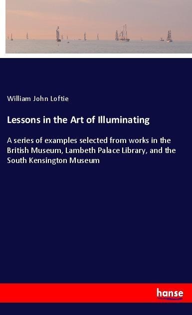 Lessons in the Art of Illuminating: A series of examples selected from works in the British Museum, Lambeth Palace Library, and the South Kensington Museum