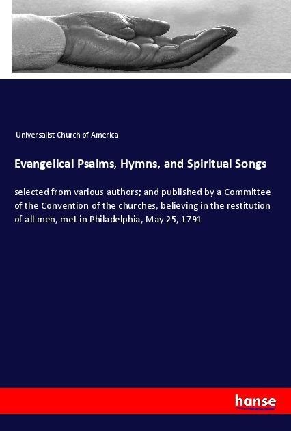 Evangelical Psalms, Hymns, and Spiritual Songs: selected from various authors; and published by a Committee of the Convention of the churches, believing in the restitution of all men, met in Philadelphia, May 25, 1791