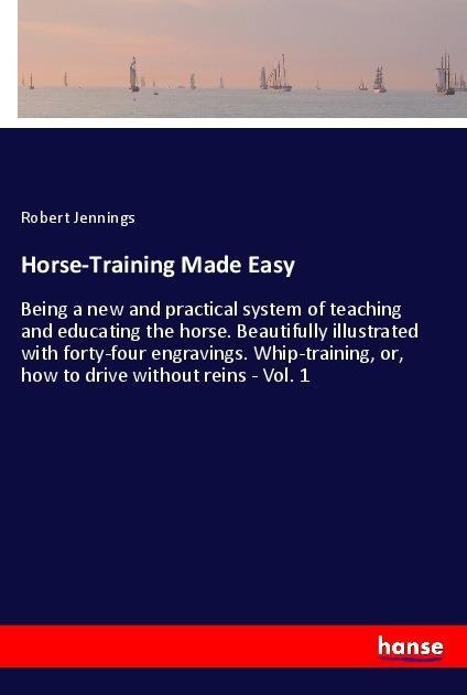 Horse-Training Made Easy: Being a new and practical system of teaching and educating the horse. Beautifully illustrated with forty-four engravings. Whip-training, or, how to drive without reins - Vol. 1