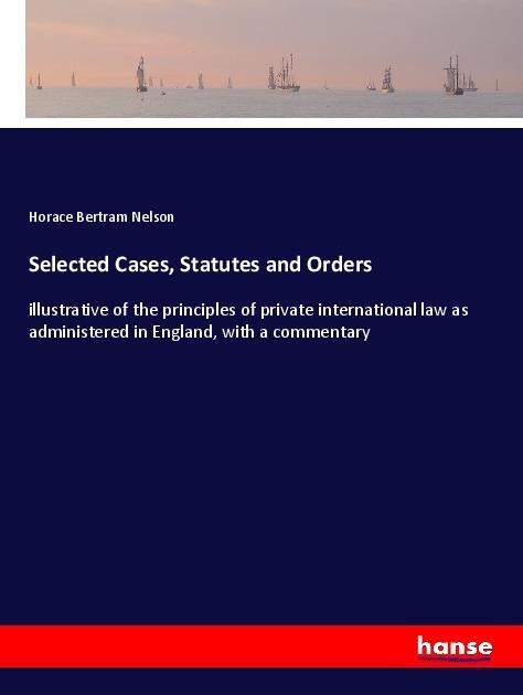 Selected Cases, Statutes and Orders: illustrative of the principles of private international law as administered in England, with a commentary