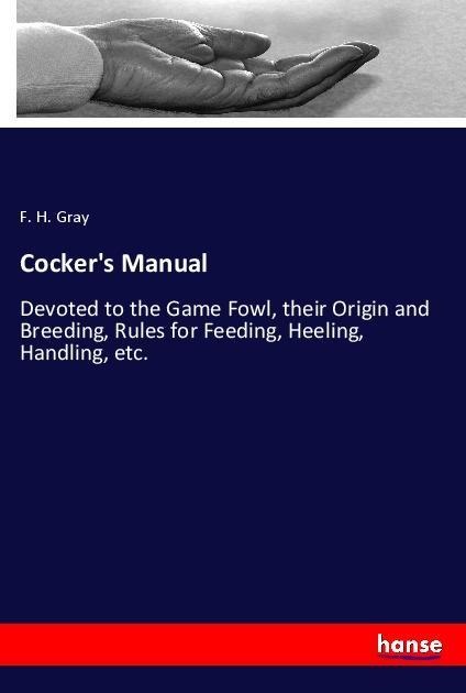 Cockers Manual: Devoted to the Game Fowl, their Origin and Breeding, Rules for Feeding, Heeling, Handling, etc.