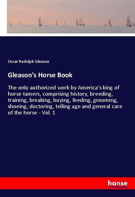 Gleasons Horse Book: The only authorized work by Americas king of horse tamers, comprising history, breeding, training, breaking, buying, feeding, grooming, shoeing, doctoring, telling age and general care of the horse - Vol. 1
