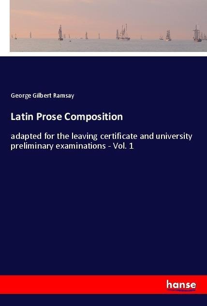 Latin Prose Composition: adapted for the leaving certificate and university preliminary examinations - Vol. 1