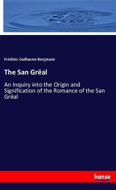 The San Grëal: An Inquiry into the Origin and Signification of the Romance of the San Grëal