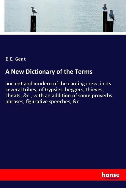 A New Dictionary of the Terms: ancient and modern of the canting crew, in its several tribes, of Gypsies, beggers, thieves, cheats, &c., with an addition of some proverbs, phrases, figurative speeches, &c.