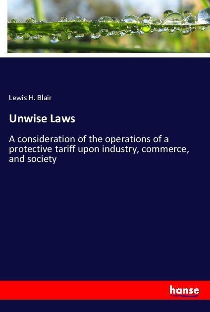 Unwise Laws: A consideration of the operations of a protective tariff upon industry, commerce, and society