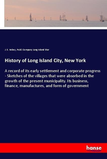 History of Long Island City, New York: A record of its early settlement and corporate progress - Sketches of the villages that were absorbed in the growth of the present municipality. Its business, finance, manufactures, and form of government