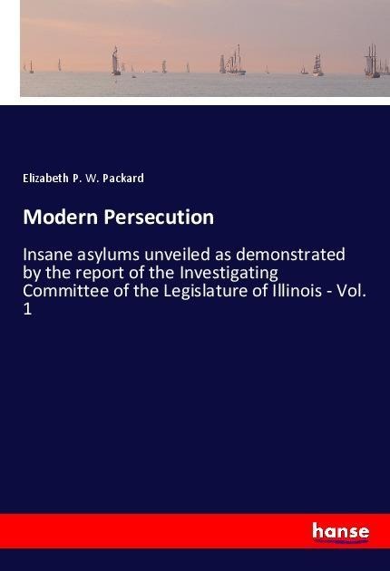 Modern Persecution: Insane asylums unveiled as demonstrated by the report of the Investigating Committee of the Legislature of Illinois - Vol. 1
