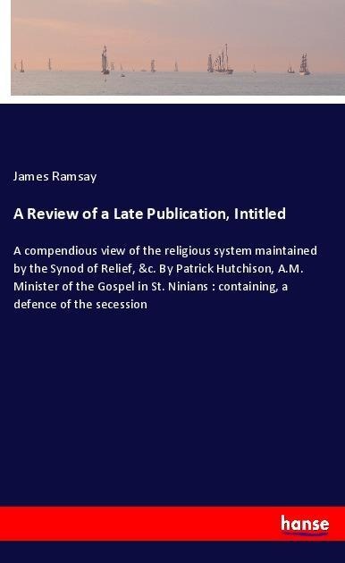 A Review of a Late Publication, Intitled: A compendious view of the religious system maintained by the Synod of Relief, &c. By Patrick Hutchison, A.M. Minister of the Gospel in St. Ninians : containing, a defence of the secession
