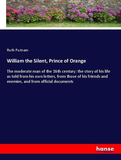 William the Silent, Prince of Orange: The moderate man of the 16th century; the story of his life as told from his own letters, from those of his friends and enemies, and from official documents