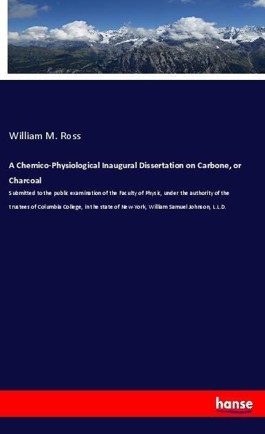 A Chemico-Physiological Inaugural Dissertation on Carbone, or Charcoal: Submitted to the public examination of the Faculty of Physic, under the authority of the trustees of Columbia College, in the state of New-York, William Samuel Johnson, L.L.D.