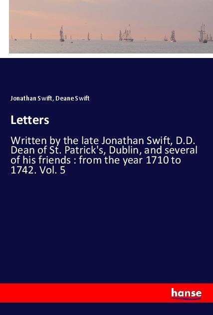 Letters: Written by the late Jonathan Swift, D.D. Dean of St. Patricks, Dublin, and several of his friends : from the year 1710 to 1742. Vol. 5