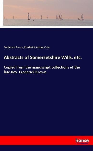 Abstracts of Somersetshire Wills, etc.: Copied from the manuscript collections of the late Rev. Frederick Brown