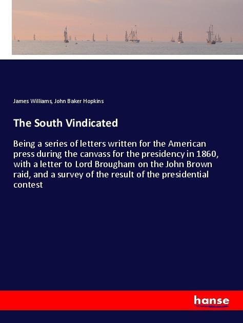 The South Vindicated: Being a series of letters written for the American press during the canvass for the presidency in 1860, with a letter to Lord Brougham on the John Brown raid, and a survey of the result of the presidential contest