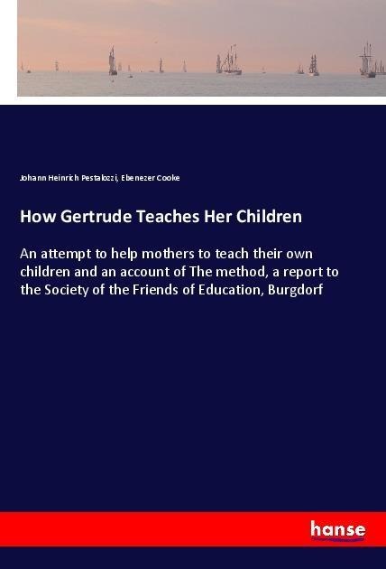 How Gertrude Teaches Her Children: An attempt to help mothers to teach their own children and an account of The method, a report to the Society of the Friends of Education, Burgdorf