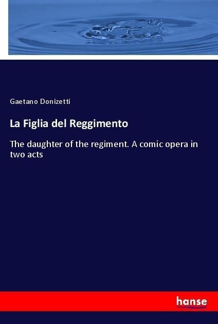 La Figlia del Reggimento: The daughter of the regiment. A comic opera in two acts