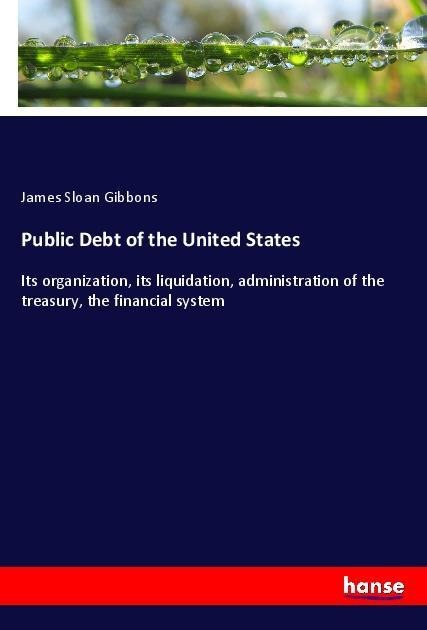 Public Debt of the United States: Its organization, its liquidation, administration of the treasury, the financial system