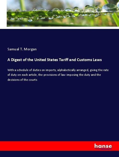 A Digest of the United States Tariff and Customs Laws: With a schedule of duties on imports, alphabetically arranged, giving the rate of duty on each article, the provisions of law imposing the duty and the decisions of the courts
