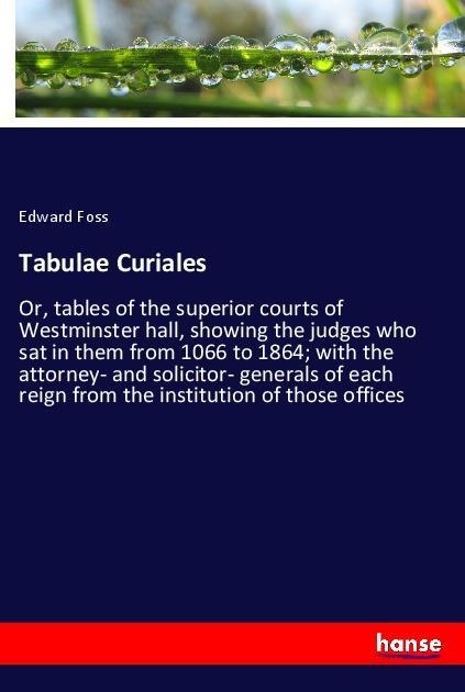 Tabulae Curiales: Or, tables of the superior courts of Westminster hall, showing the judges who sat in them from 1066 to 1864; with the attorney- and solicitor- generals of each reign from the institution of those offices