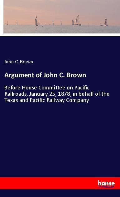 Argument of John C. Brown: Before House Committee on Pacific Railroads, January 25, 1878, in behalf of the Texas and Pacific Railway Company